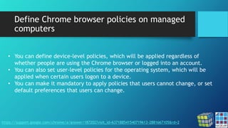 Define Chrome browser policies on managed
computers
https://support.google.com/chrome/a/answer/187202?visit_id=637188541540719613-2881667105&rd=2
• You can define device-level policies, which will be applied regardless of
whether people are using the Chrome browser or logged into an account.
• You can also set user-level policies for the operating system, which will be
applied when certain users logon to a device.
• You can make it mandatory to apply policies that users cannot change, or set
default preferences that users can change.
 