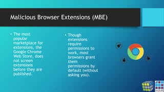 Malicious Browser Extensions (MBE)
• The most
popular
marketplace for
extensions, the
Google Chrome
Web Store, does
not screen
extensions
before they are
published.
• Though
extensions
require
permissions to
work, most
browsers grant
them
permissions by
default (without
asking you).
 