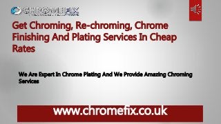 www.chromefix.co.uk
Get Chroming, Re-chroming, Chrome
Finishing And Plating Services In Cheap
Rates
We Are Expert In Chrome Plating And We Provide Amazing Chroming
Services
 