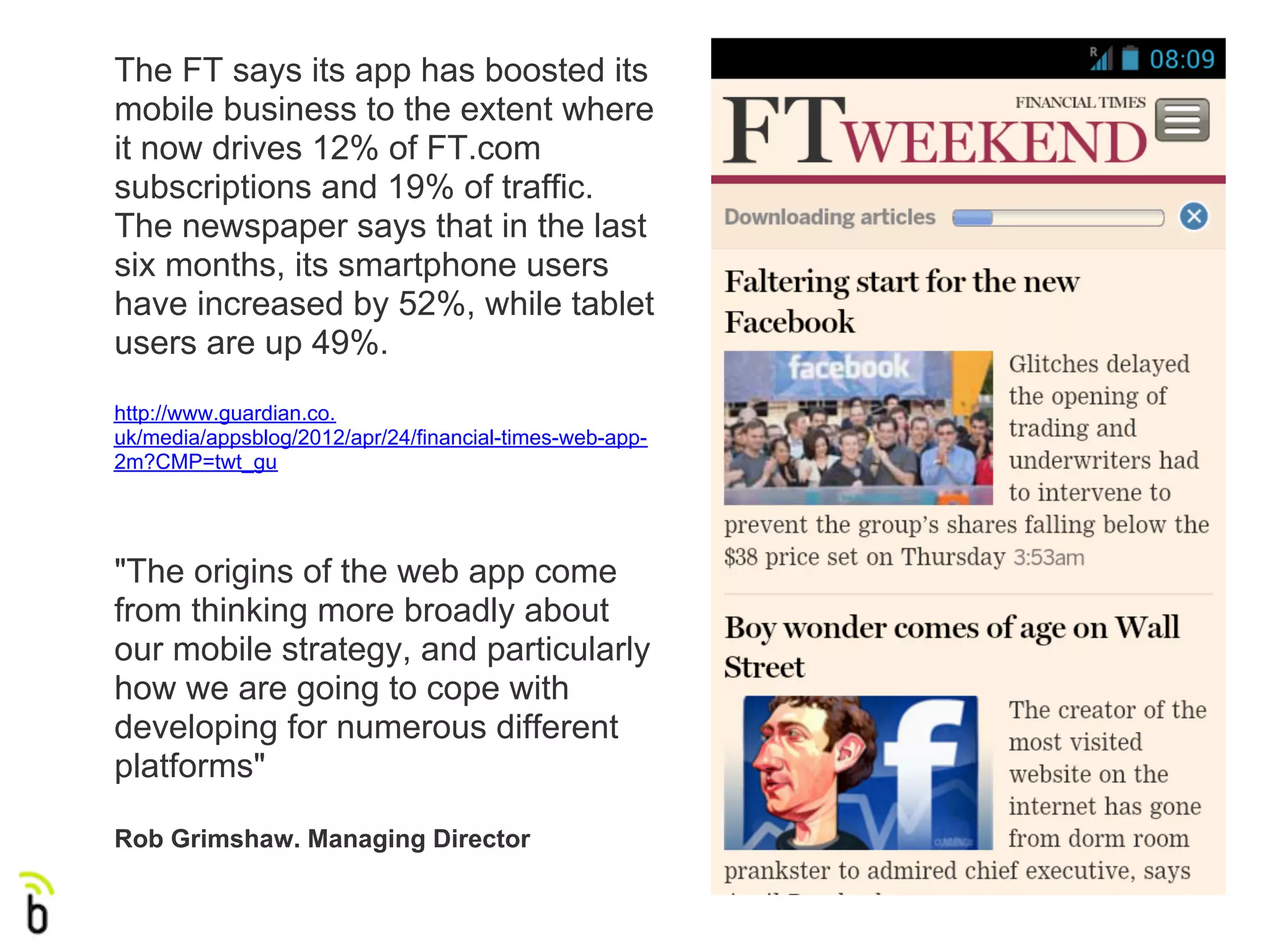 The FT says its app has boosted its
mobile business to the extent where
it now drives 12% of FT.com
subscriptions and 19% of traffic.
The newspaper says that in the last
six months, its smartphone users
have increased by 52%, while tablet
users are up 49%.
http://www.guardian.co.
uk/media/appsblog/2012/apr/24/financial-times-web-app-
2m?CMP=twt_gu




"The origins of the web app come
from thinking more broadly about
our mobile strategy, and particularly
how we are going to cope with
developing for numerous different
platforms"

Rob Grimshaw. Managing Director
 