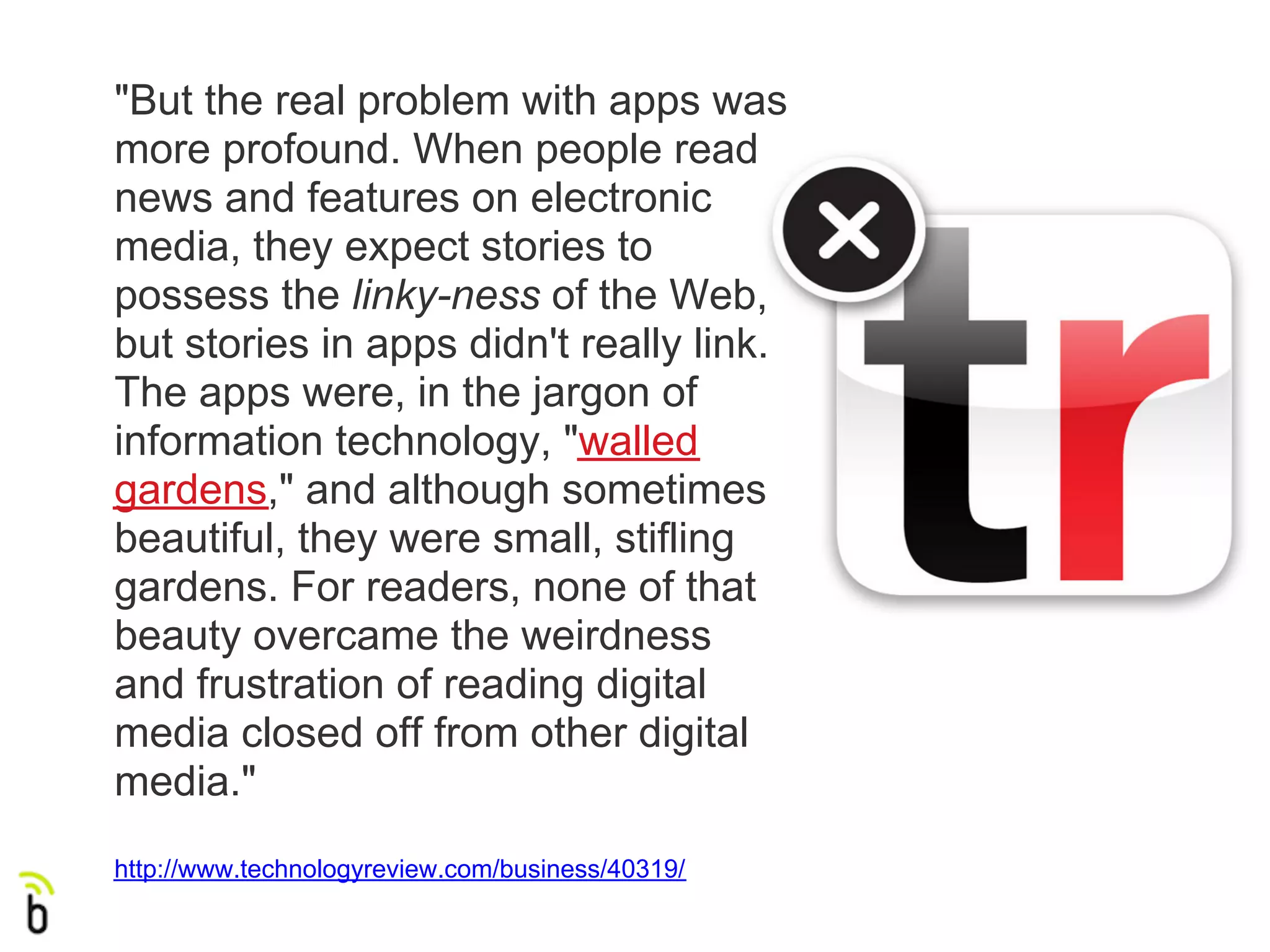 "But the real problem with apps was
more profound. When people read
news and features on electronic
media, they expect stories to
possess the linky-ness of the Web,
but stories in apps didn't really link.
The apps were, in the jargon of
information technology, "walled
gardens," and although sometimes
beautiful, they were small, stifling
gardens. For readers, none of that
beauty overcame the weirdness
and frustration of reading digital
media closed off from other digital
media."
http://www.technologyreview.com/business/40319/
 