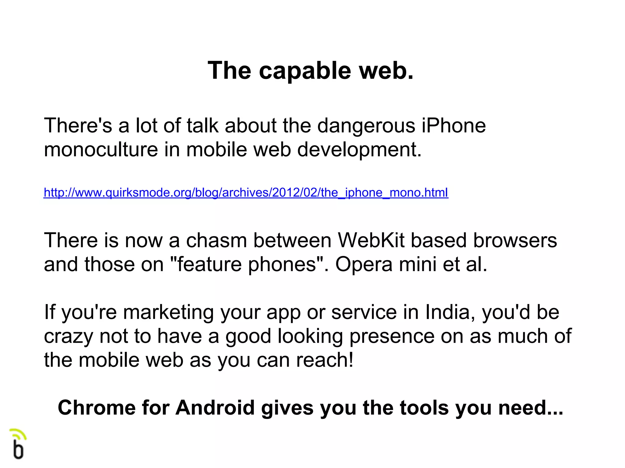 The capable web.

There's a lot of talk about the dangerous iPhone
monoculture in mobile web development.
http://www.quirksmode.org/blog/archives/2012/02/the_iphone_mono.html



There is now a chasm between WebKit based browsers
and those on "feature phones". Opera mini et al.

If you're marketing your app or service in India, you'd be
crazy not to have a good looking presence on as much of
the mobile web as you can reach!

  Chrome for Android gives you the tools you need...
 
