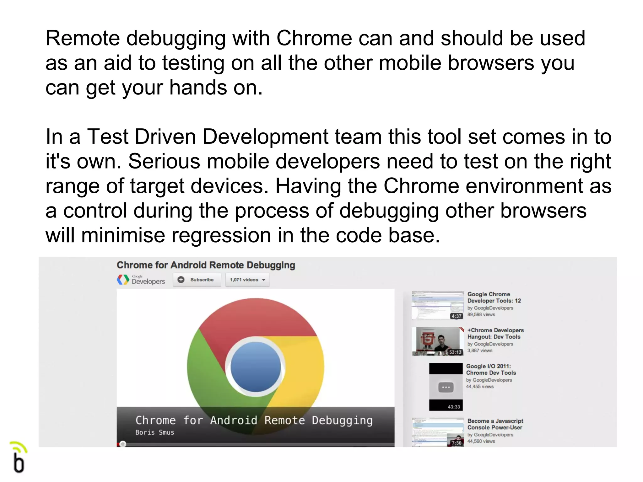 Remote debugging with Chrome can and should be used
as an aid to testing on all the other mobile browsers you
can get your hands on.

In a Test Driven Development team this tool set comes in to
it's own. Serious mobile developers need to test on the right
range of target devices. Having the Chrome environment as
a control during the process of debugging other browsers
will minimise regression in the code base.
 