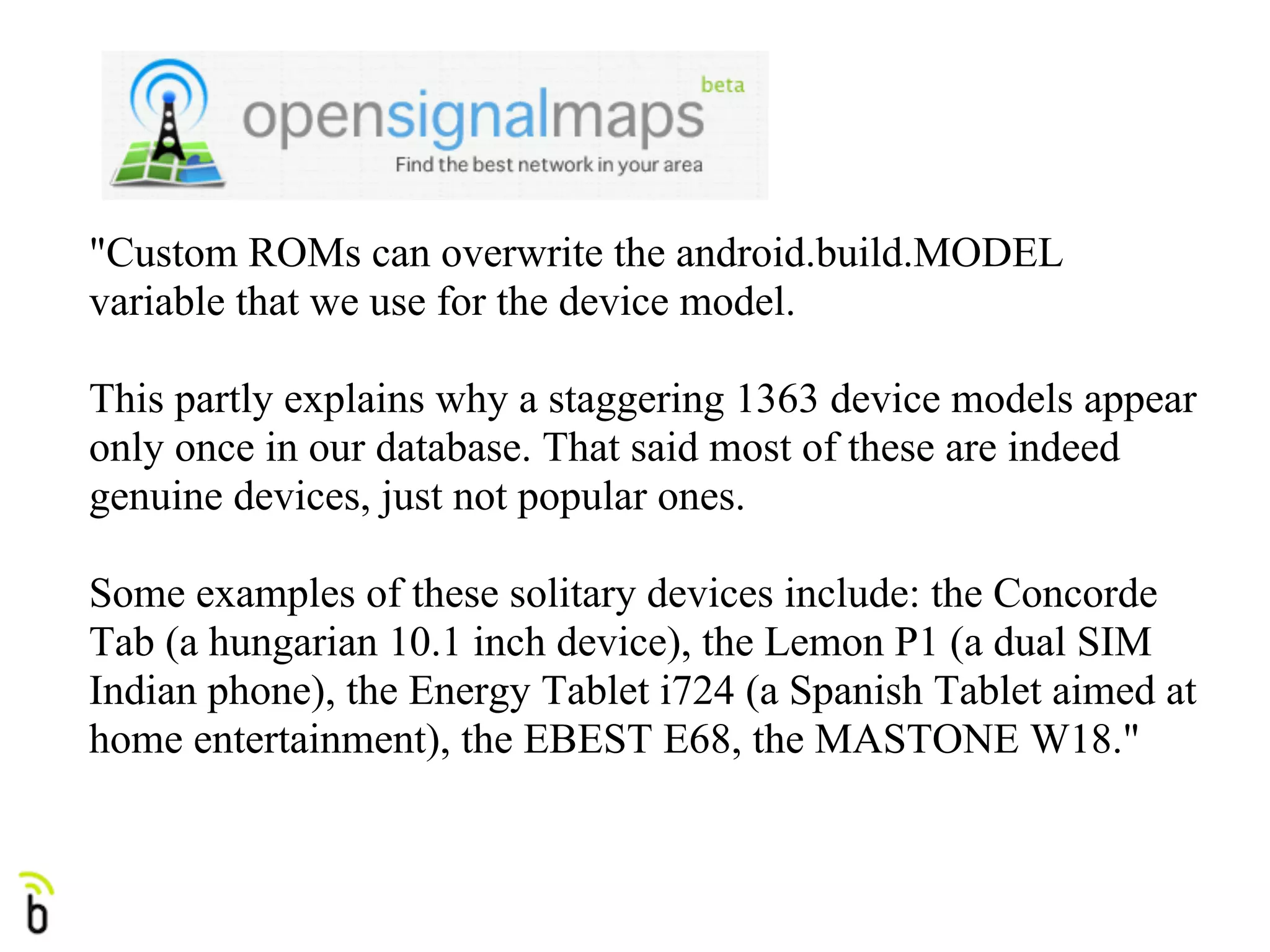 "Custom ROMs can overwrite the android.build.MODEL
variable that we use for the device model.

This partly explains why a staggering 1363 device models appear
only once in our database. That said most of these are indeed
genuine devices, just not popular ones.

Some examples of these solitary devices include: the Concorde
Tab (a hungarian 10.1 inch device), the Lemon P1 (a dual SIM
Indian phone), the Energy Tablet i724 (a Spanish Tablet aimed at
home entertainment), the EBEST E68, the MASTONE W18."
 