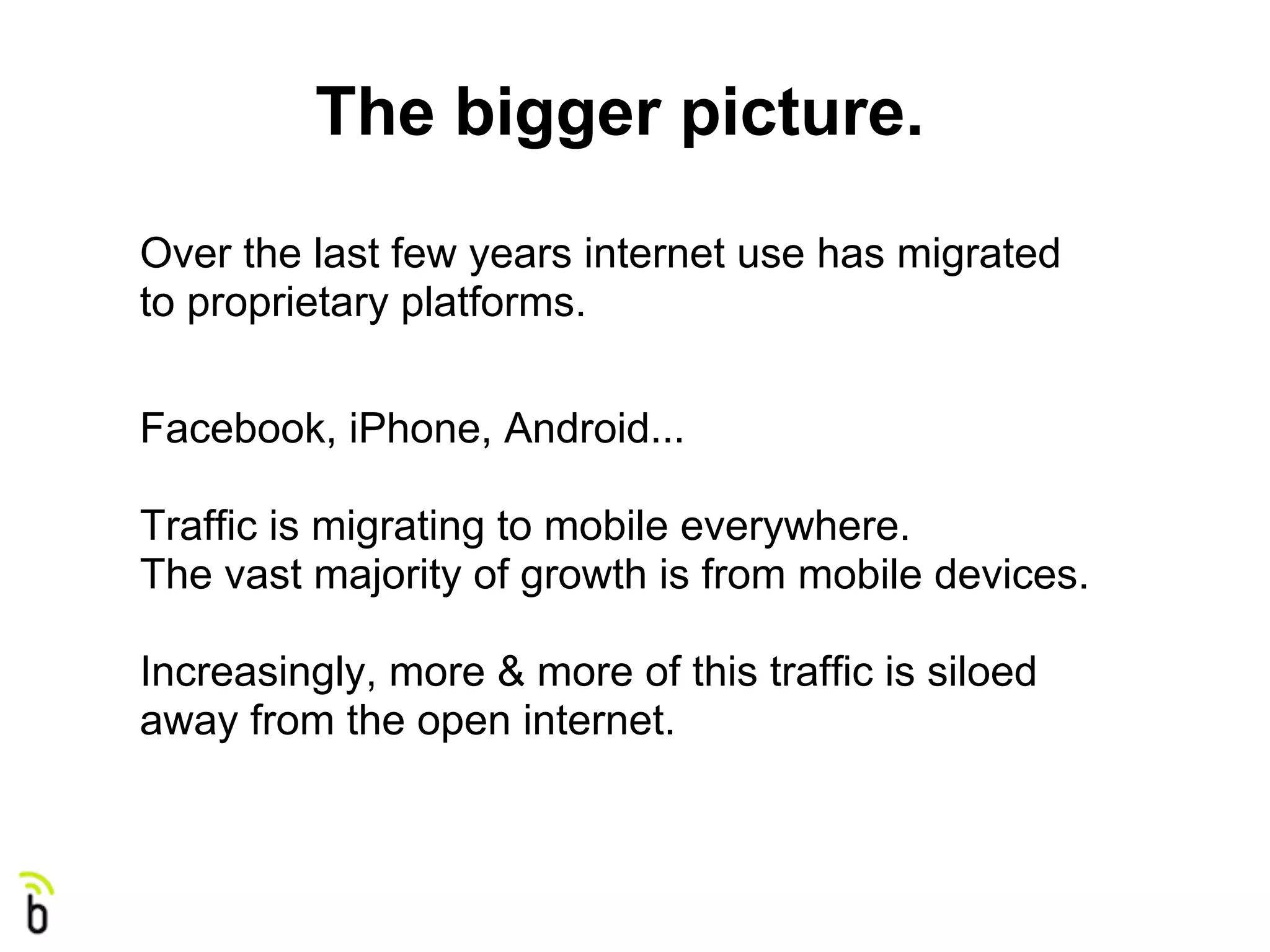 The bigger picture.
Over the last few years internet use has migrated
to proprietary platforms.

Facebook, iPhone, Android...

Traffic is migrating to mobile everywhere.
The vast majority of growth is from mobile devices.

Increasingly, more & more of this traffic is siloed
away from the open internet.
 