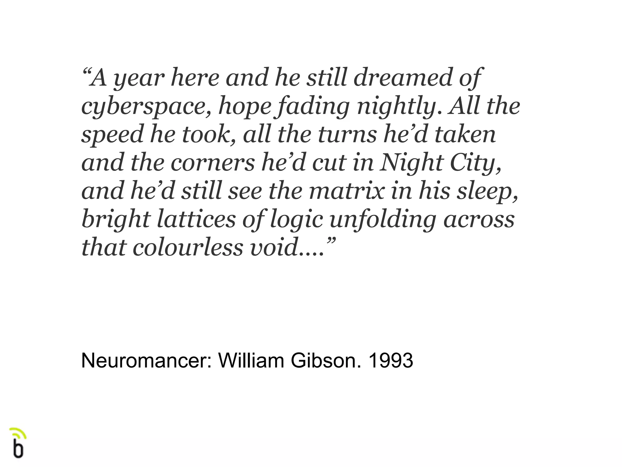 “A year here and he still dreamed of
cyberspace, hope fading nightly. All the
speed he took, all the turns he’d taken
and the corners he’d cut in Night City,
and he’d still see the matrix in his sleep,
bright lattices of logic unfolding across
that colourless void….”



Neuromancer: William Gibson. 1993
 