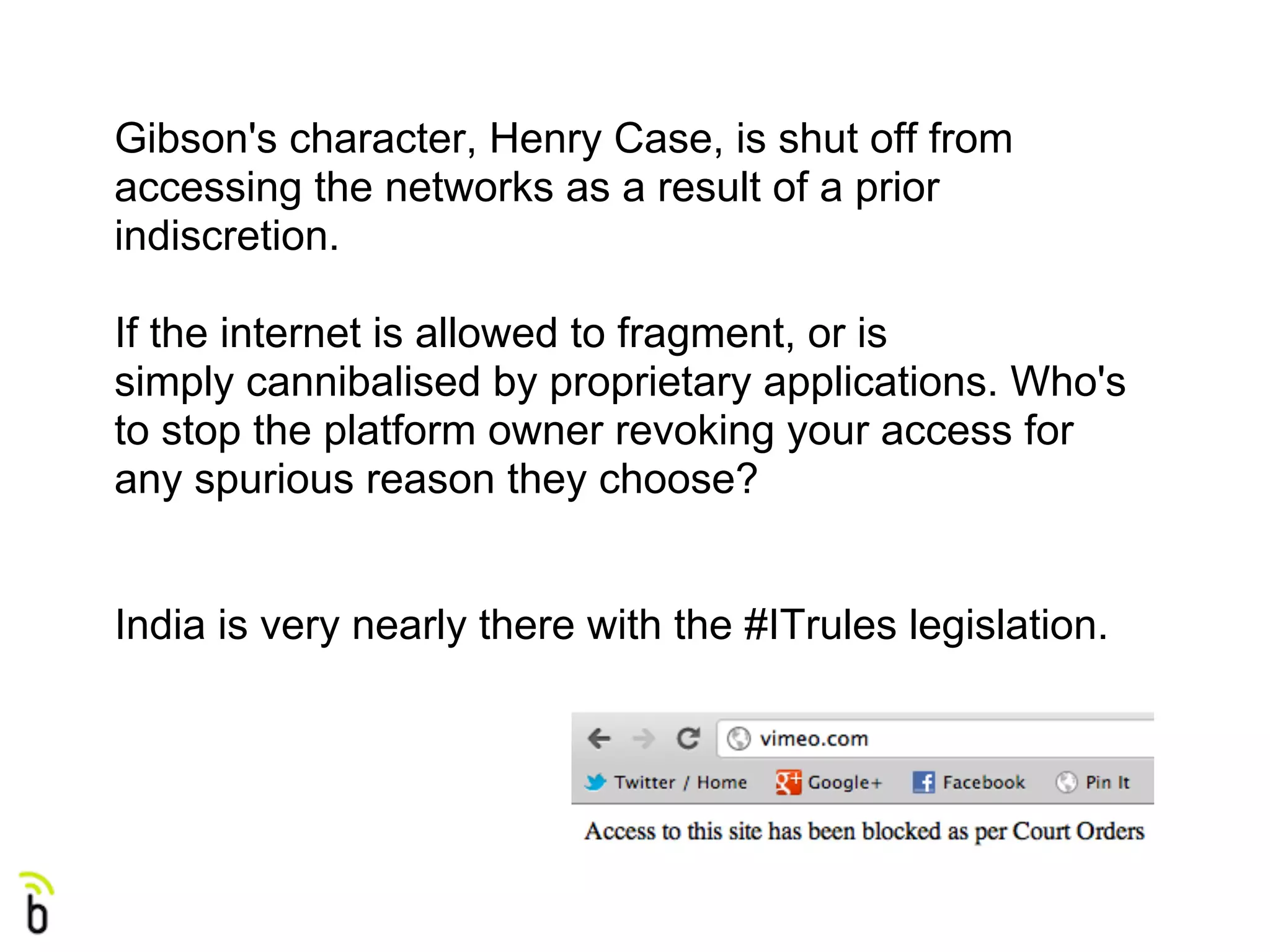 Gibson's character, Henry Case, is shut off from
accessing the networks as a result of a prior
indiscretion.

If the internet is allowed to fragment, or is
simply cannibalised by proprietary applications. Who's
to stop the platform owner revoking your access for
any spurious reason they choose?


India is very nearly there with the #ITrules legislation.
 