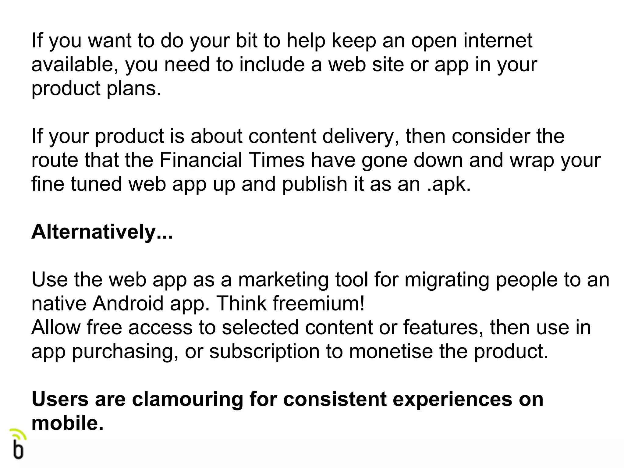 If you want to do your bit to help keep an open internet
available, you need to include a web site or app in your
product plans.

If your product is about content delivery, then consider the
route that the Financial Times have gone down and wrap your
fine tuned web app up and publish it as an .apk.

Alternatively...

Use the web app as a marketing tool for migrating people to an
native Android app. Think freemium!
Allow free access to selected content or features, then use in
app purchasing, or subscription to monetise the product.

Users are clamouring for consistent experiences on
mobile.
 
