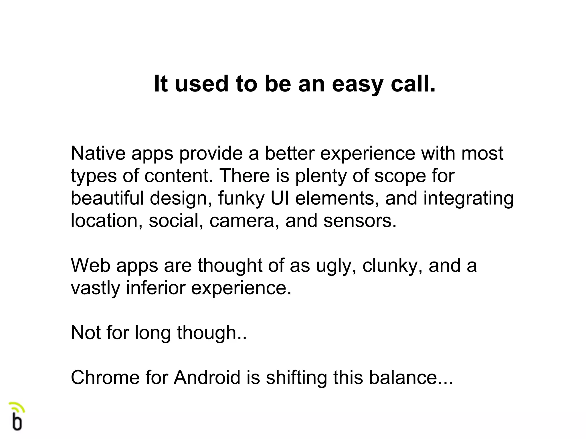 It used to be an easy call.

Native apps provide a better experience with most
types of content. There is plenty of scope for
beautiful design, funky UI elements, and integrating
location, social, camera, and sensors.

Web apps are thought of as ugly, clunky, and a
vastly inferior experience.

Not for long though..

Chrome for Android is shifting this balance...
 