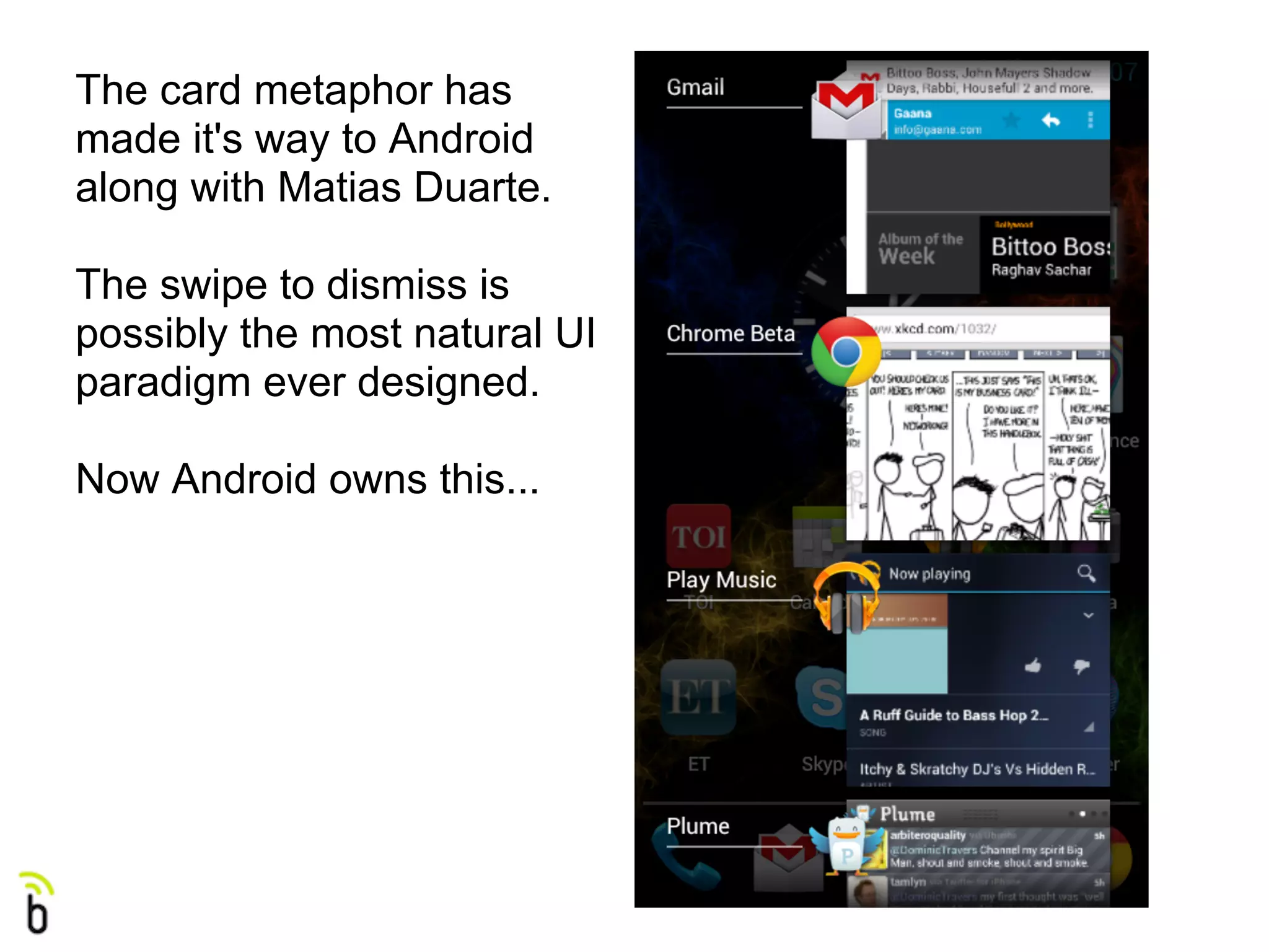The card metaphor has
made it's way to Android
along with Matias Duarte.

The swipe to dismiss is
possibly the most natural UI
paradigm ever designed.

Now Android owns this...
 