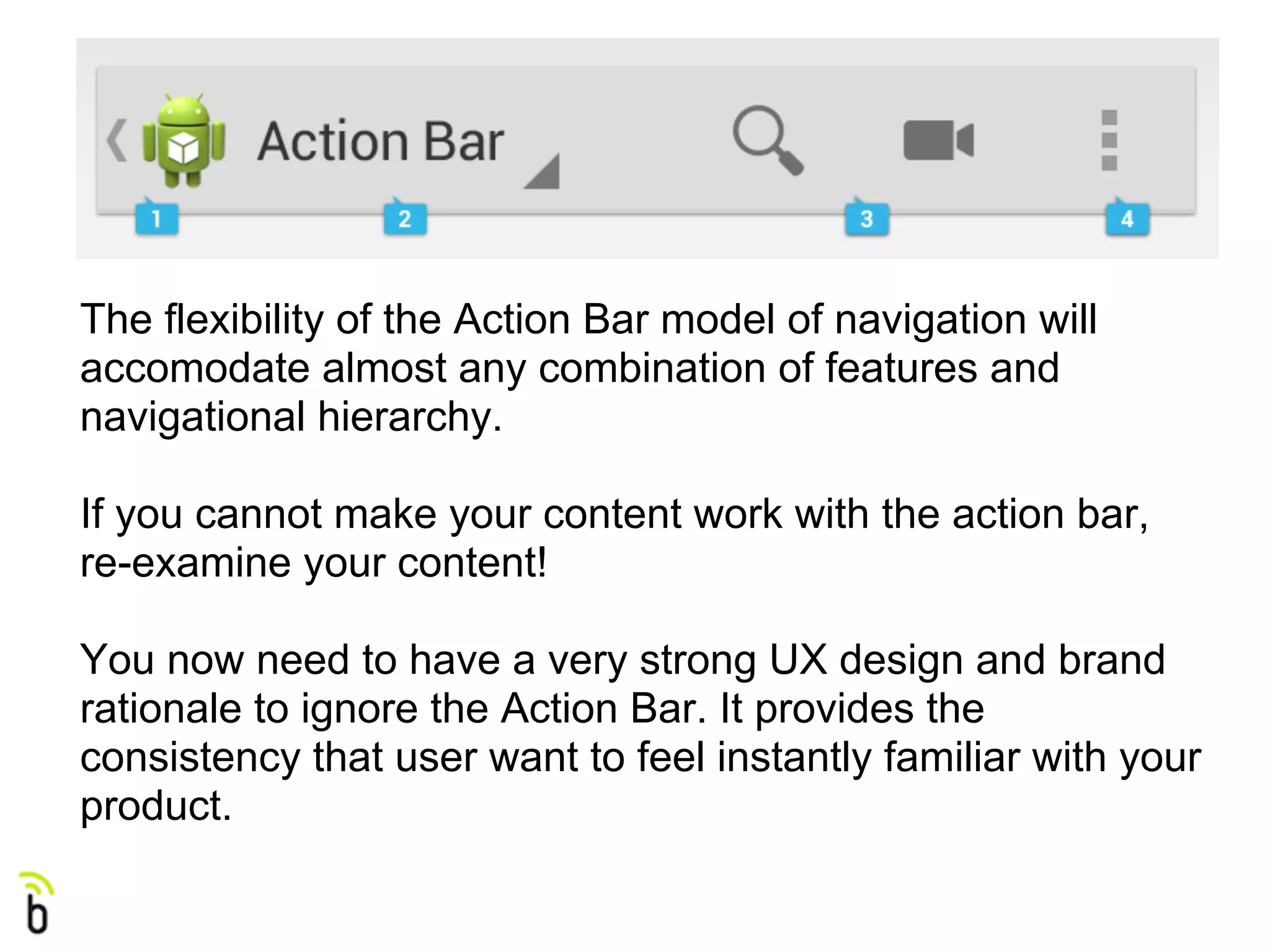 The flexibility of the Action Bar model of navigation will
accomodate almost any combination of features and
navigational hierarchy.

If you cannot make your content work with the action bar,
re-examine your content!

You now need to have a very strong UX design and brand
rationale to ignore the Action Bar. It provides the
consistency that user want to feel instantly familiar with your
product.
 