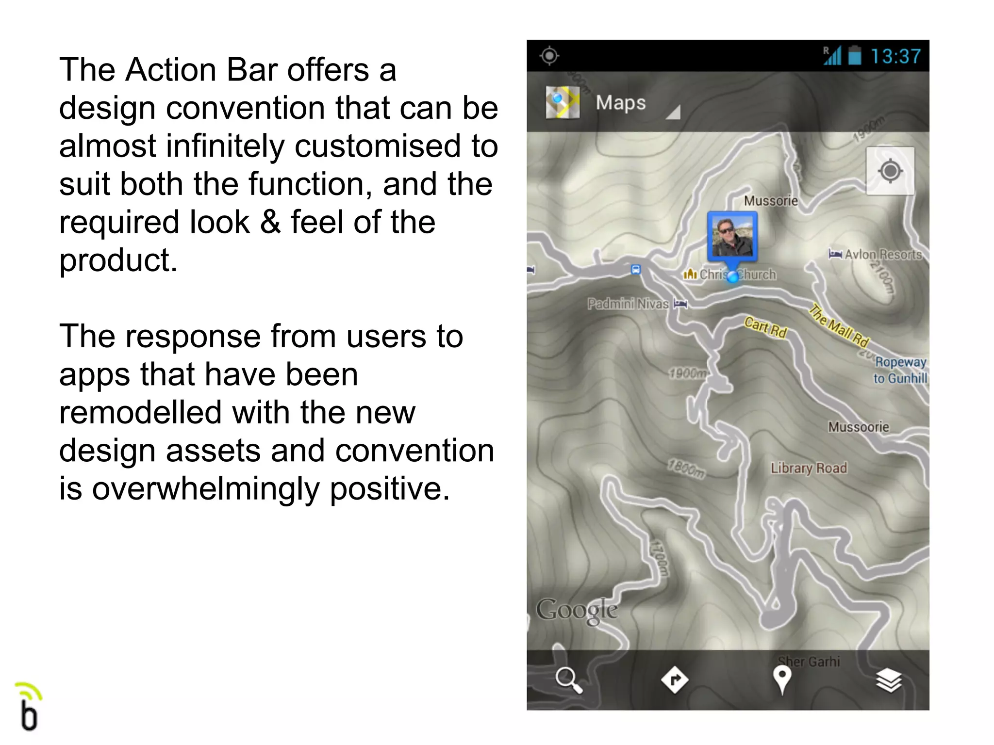 The Action Bar offers a
design convention that can be
almost infinitely customised to
suit both the function, and the
required look & feel of the
product.

The response from users to
apps that have been
remodelled with the new
design assets and convention
is overwhelmingly positive.
 