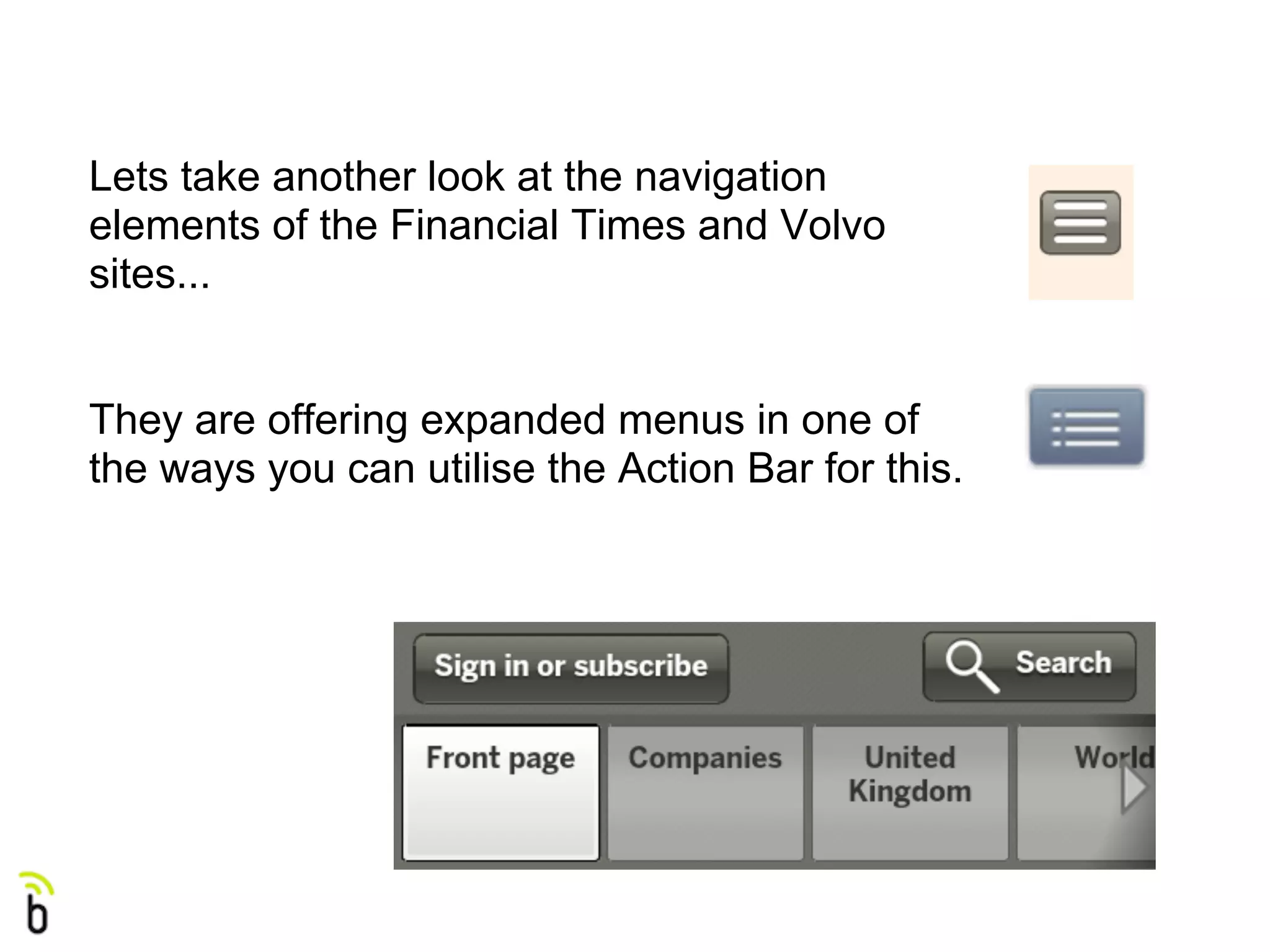 Lets take another look at the navigation
elements of the Financial Times and Volvo
sites...


They are offering expanded menus in one of
the ways you can utilise the Action Bar for this.
 
