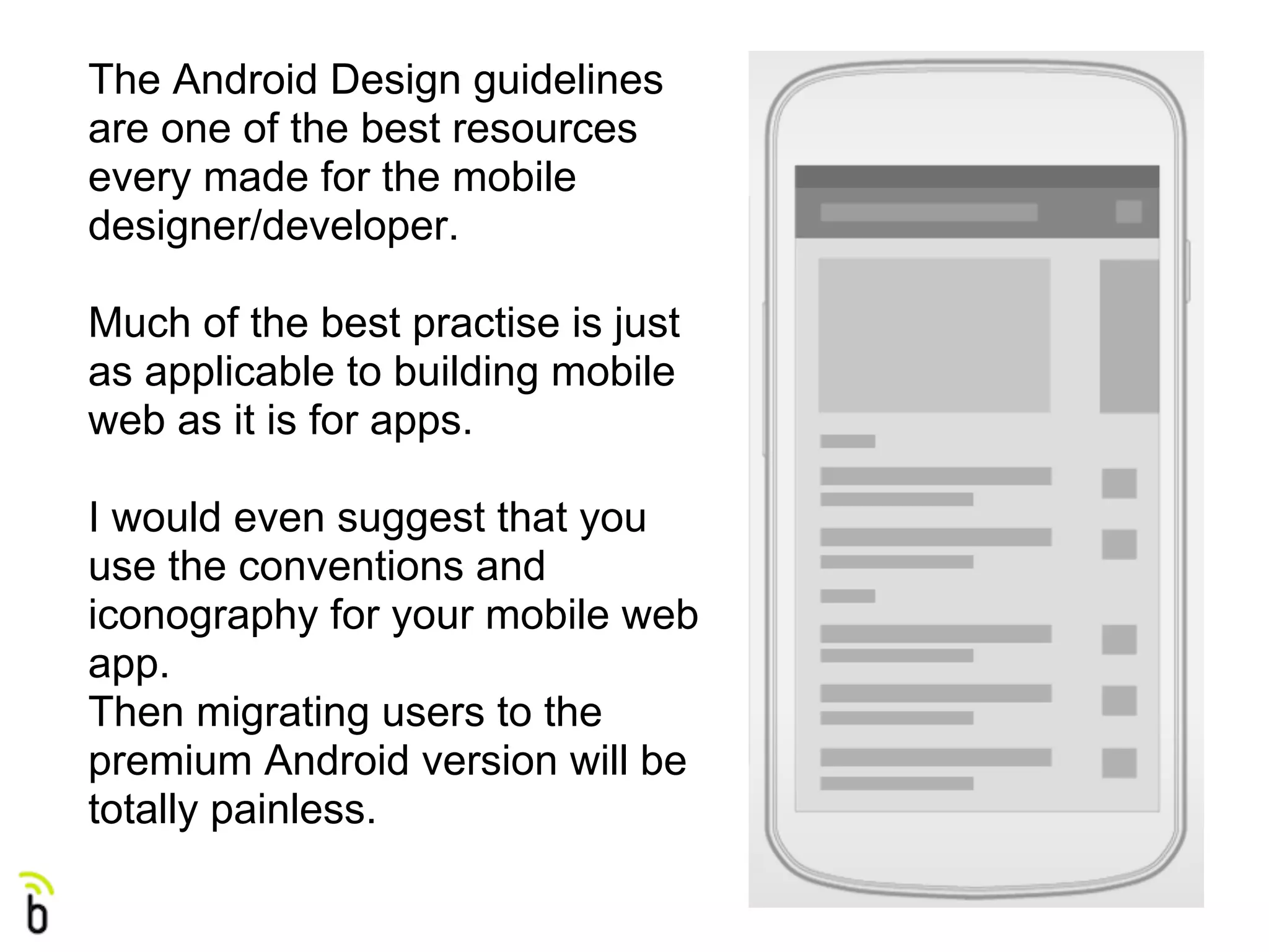 The Android Design guidelines
are one of the best resources
every made for the mobile
designer/developer.

Much of the best practise is just
as applicable to building mobile
web as it is for apps.

I would even suggest that you
use the conventions and
iconography for your mobile web
app.
Then migrating users to the
premium Android version will be
totally painless.
 