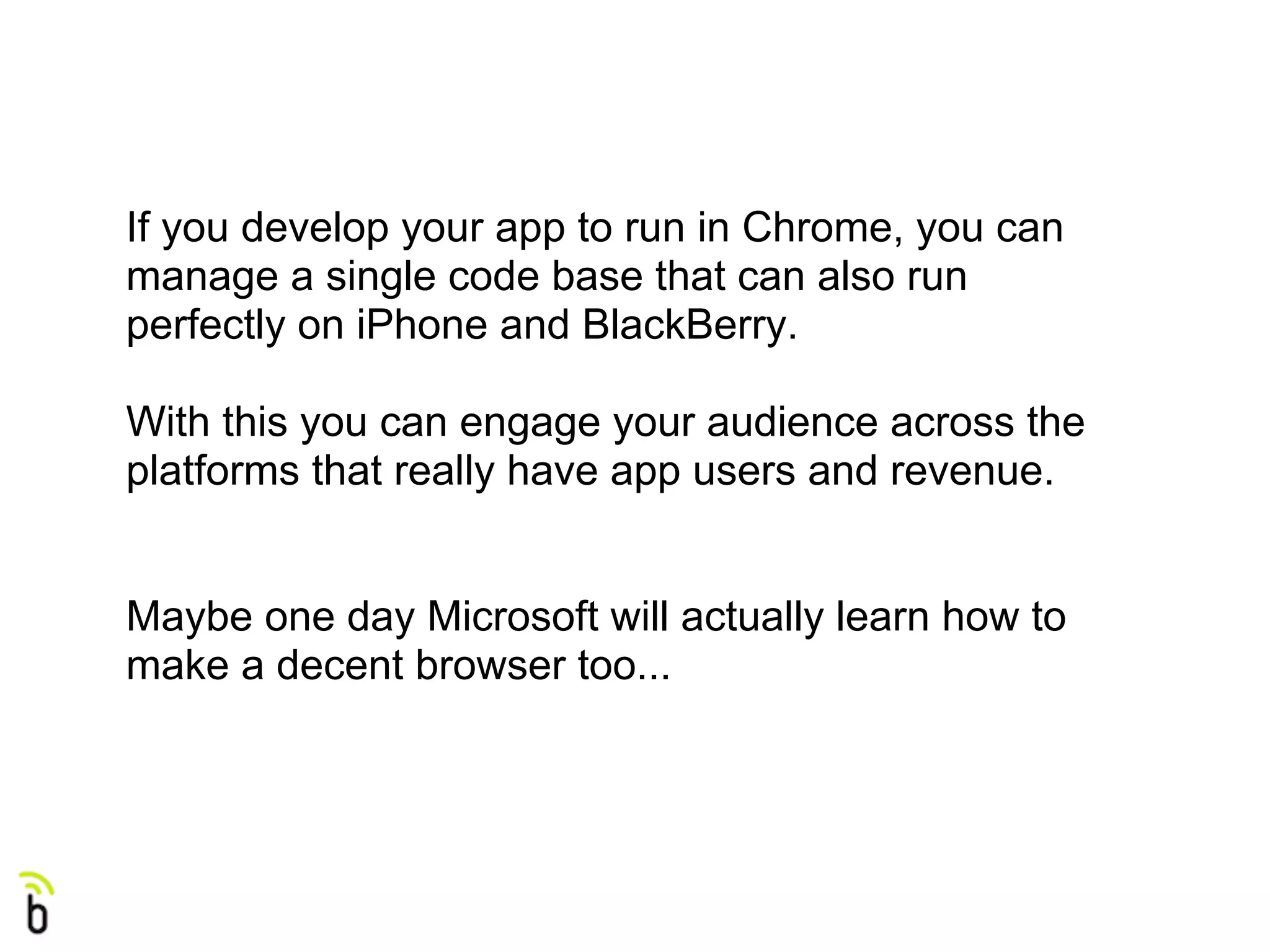 If you develop your app to run in Chrome, you can
manage a single code base that can also run
perfectly on iPhone and BlackBerry.

With this you can engage your audience across the
platforms that really have app users and revenue.


Maybe one day Microsoft will actually learn how to
make a decent browser too...
 