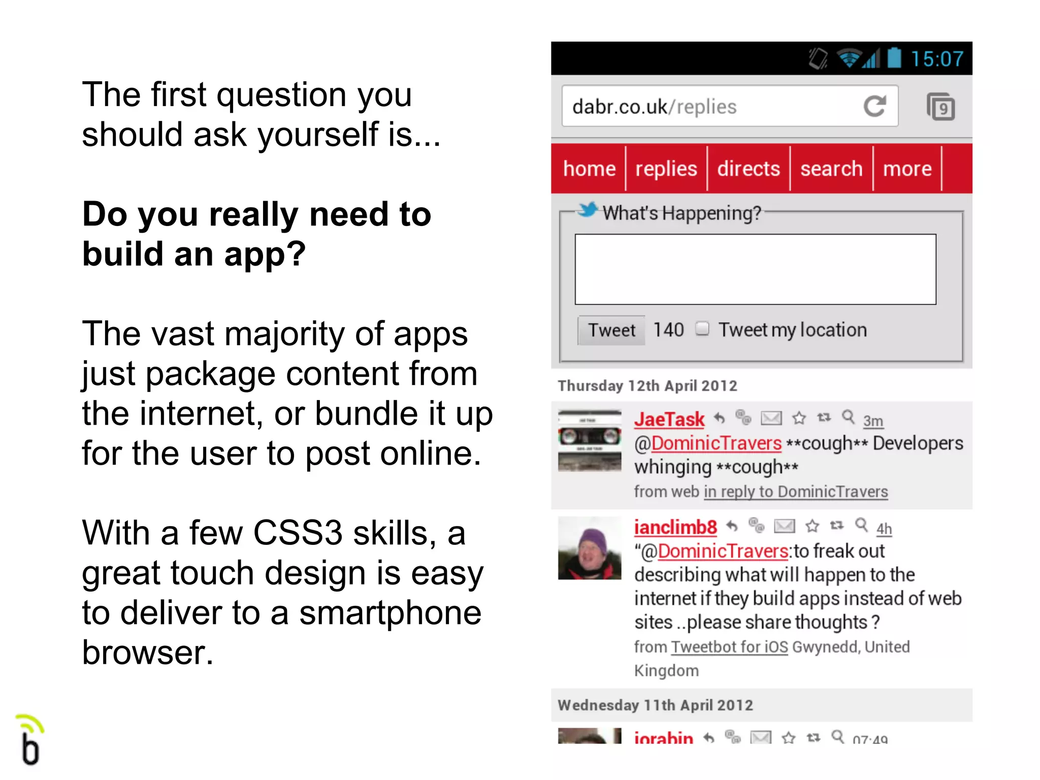The first question you
should ask yourself is...

Do you really need to
build an app?

The vast majority of apps
just package content from
the internet, or bundle it up
for the user to post online.

With a few CSS3 skills, a
great touch design is easy
to deliver to a smartphone
browser.
 