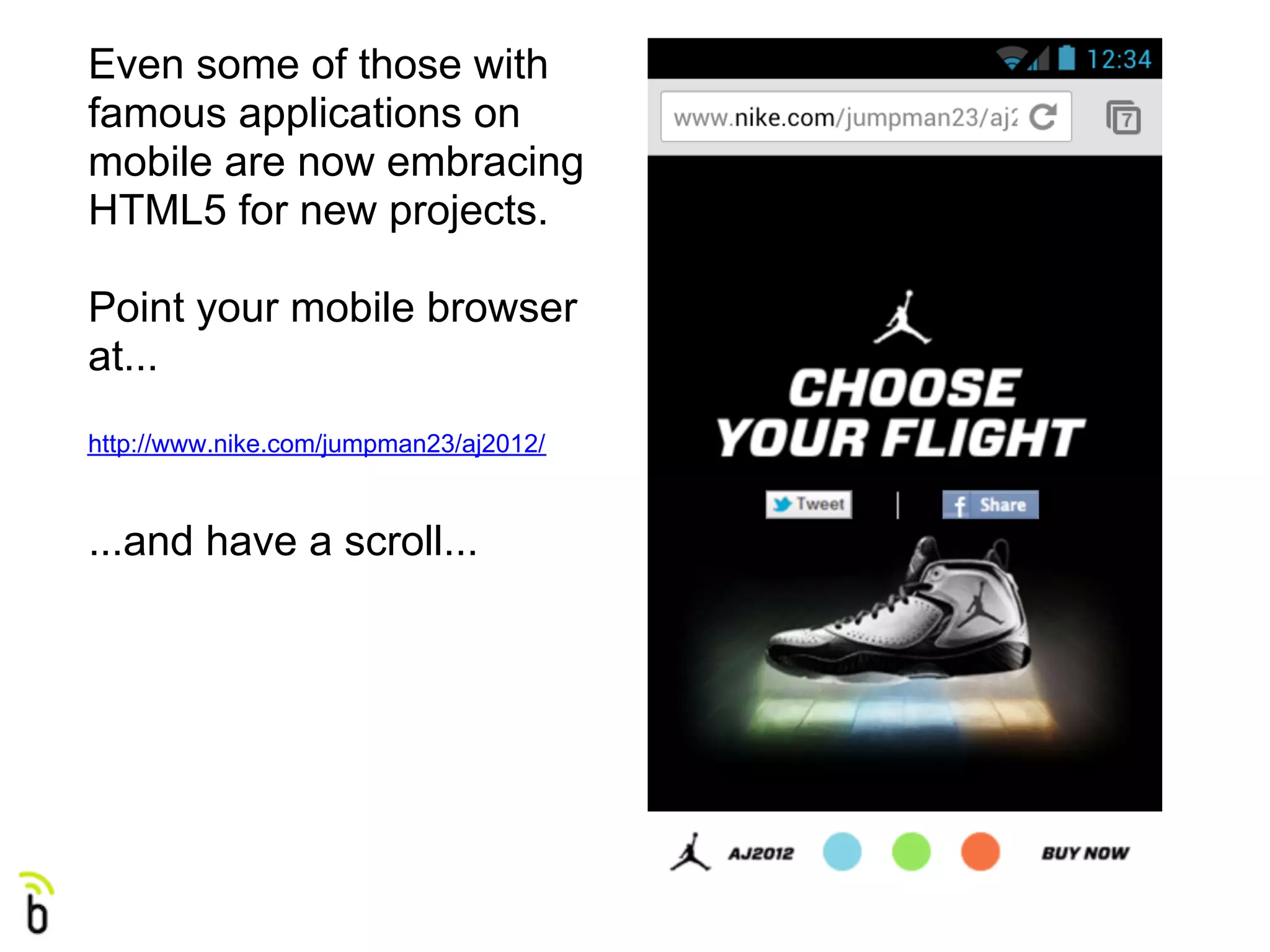 Even some of those with
famous applications on
mobile are now embracing
HTML5 for new projects.

Point your mobile browser
at...
http://www.nike.com/jumpman23/aj2012/



...and have a scroll...
 