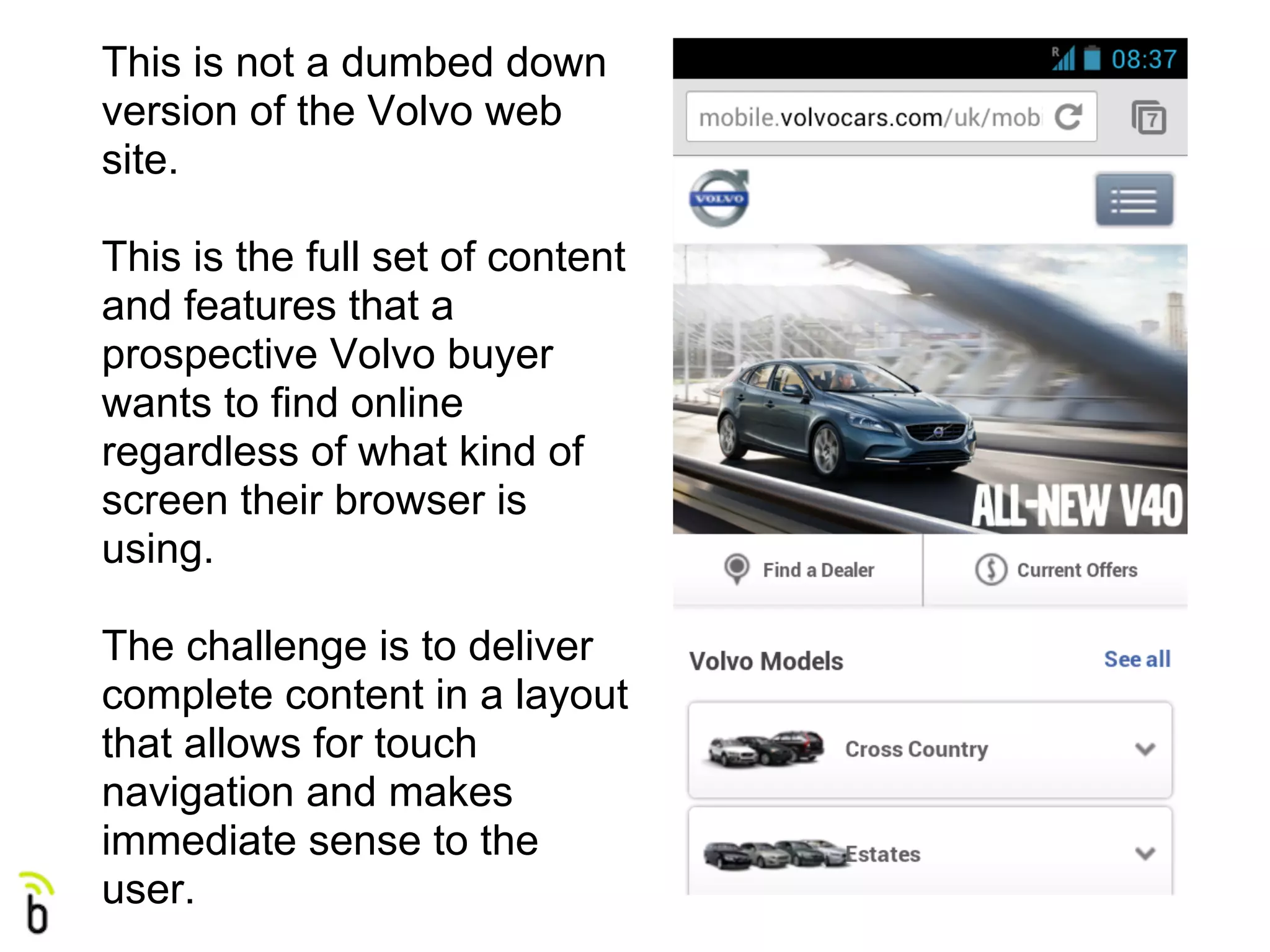 This is not a dumbed down
version of the Volvo web
site.

This is the full set of content
and features that a
prospective Volvo buyer
wants to find online
regardless of what kind of
screen their browser is
using.

The challenge is to deliver
complete content in a layout
that allows for touch
navigation and makes
immediate sense to the
user.
 