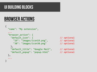 UI BUILDING BLOCKS

BROWSER ACTIONS
{	
  
	
  	
  "name":	
  "My	
  extension",	
  
	
  	
  ...	
  
	
  	
  "browser_action":	
  {	
  
	
  	
  	
  	
  "default_icon":	
  {	
  	
  	
  	
  	
  	
  	
  	
  	
  	
  	
  	
  	
  	
  	
  	
  	
  	
  	
  	
  //	
  optional	
  
	
  	
  	
  	
  	
  	
  "19":	
  "images/icon19.png",	
  	
  	
  	
  	
  	
  	
  	
  	
  //	
  optional	
  
	
  	
  	
  	
  	
  	
  "38":	
  "images/icon38.png"	
  	
  	
  	
  	
  	
  	
  	
  	
  	
  //	
  optional	
  
	
  	
  	
  	
  },	
  
	
  	
  	
  	
  "default_title":	
  "Google	
  Mail",	
  	
  	
  	
  	
  	
  //	
  optional	
  
	
  	
  	
  	
  "default_popup":	
  "popup.html"	
  	
  	
  	
  	
  	
  	
  	
  //	
  optional	
  
	
  	
  },	
  
	
  	
  ...	
  
}	
  
 