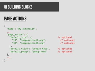 UI BUILDING BLOCKS

PAGE ACTIONS
{	
  
	
  	
  "name":	
  "My	
  extension",	
  
	
  	
  ...	
  
	
  	
  "page_action":	
  {	
  
	
  	
  	
  	
  "default_icon":	
  {	
  	
  	
  	
  	
  	
  	
  	
  	
  	
  	
  	
  	
  	
  	
  	
  	
  	
  	
  	
  //	
  optional	
  
	
  	
  	
  	
  	
  	
  "19":	
  "images/icon19.png",	
  	
  	
  	
  	
  	
  	
  	
  	
  	
  	
  //	
  optional	
  
	
  	
  	
  	
  	
  	
  "38":	
  "images/icon38.png"	
  	
  	
  	
  	
  	
  	
  	
  	
  	
  	
  	
  //	
  optional	
  
	
  	
  	
  	
  },	
  
	
  	
  	
  	
  "default_title":	
  "Google	
  Mail",	
  	
  	
  	
  	
  	
  //	
  optional	
  
	
  	
  	
  	
  "default_popup":	
  "popup.html"	
  	
  	
  	
  	
  	
  	
  	
  //	
  optional	
  
	
  	
  },	
  
	
  	
  ...	
  
}	
  
	
  
 