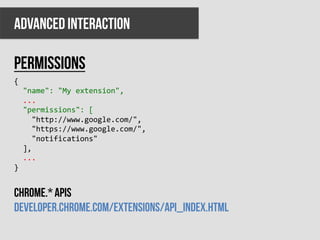 ADVANCED INTERACTION

permissions
{	
  
	
  	
  "name":	
  "My	
  extension",	
  
	
  	
  ...	
  
	
  	
  "permissions":	
  [	
  
	
  	
  	
  	
  "http://www.google.com/",	
  
	
  	
  	
  	
  "https://www.google.com/",	
  
	
  	
  	
  	
  "notifications"	
  
	
  	
  ],	
  
	
  	
  ...	
  
}	
  
	
  

Chrome.* apis
developer.chrome.com/extensions/api_index.html
 
