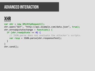 ADVANCED INTERACTION

xhr
var	
  xhr	
  =	
  new	
  XMLHttpRequest();	
  
xhr.open("GET",	
  "http://api.example.com/data.json",	
  true);	
  
xhr.onreadystatechange	
  =	
  function()	
  {	
  
	
  	
  if	
  (xhr.readyState	
  ==	
  4)	
  {	
  
	
  	
  	
  	
  //	
  JSON.parse	
  does	
  not	
  evaluate	
  the	
  attacker's	
  scripts.	
  
	
  	
  	
  	
  var	
  resp	
  =	
  JSON.parse(xhr.responseText);	
  
	
  	
  }	
  
}	
  
xhr.send();	
  
 