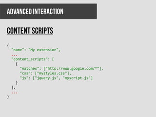 ADVANCED INTERACTION

Content scripts
{	
  
	
  	
  "name":	
  "My	
  extension",	
  
	
  	
  ...	
  
	
  	
  "content_scripts":	
  [	
  
	
  	
  	
  	
  {	
  
	
  	
  	
  	
  	
  	
  "matches":	
  ["http://www.google.com/*"],	
  
	
  	
  	
  	
  	
  	
  "css":	
  ["mystyles.css"],	
  
	
  	
  	
  	
  	
  	
  "js":	
  ["jquery.js",	
  "myscript.js"]	
  
	
  	
  	
  	
  }	
  
	
  	
  ],	
  
	
  	
  ...	
  
}	
  
 