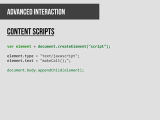 ADVANCED INTERACTION

Content scripts
var	
  element	
  =	
  document.createElement("script");	
  
	
  
element.type	
  =	
  "text/javascript";	
  
element.text	
  =	
  "makeCall();";	
  
	
  
document.body.appendChild(element);	
  
 