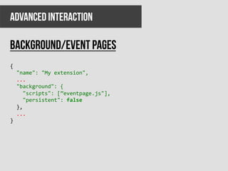ADVANCED INTERACTION

Background/event pages
{	
  
	
  	
  "name":	
  "My	
  extension",	
  
	
  	
  ...	
  
	
  	
  "background":	
  {	
  
	
  	
  	
  	
  "scripts":	
  [”eventpage.js"],	
  
	
  	
  	
  	
  "persistent":	
  false	
  
	
  	
  },	
  
	
  	
  ...	
  
}	
  
 