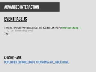 ADVANCED INTERACTION

Eventpage.js
chrome.browserAction.onClicked.addListener(function(tab)	
  {	
  
	
  	
  //	
  do	
  something	
  cool	
  
});	
  




Chrome.* apis
developer.chrome.com/extensions/api_index.html
 