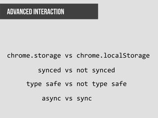 ADVANCED INTERACTION




chrome.storage	
  vs	
  chrome.localStorage	
  

          synced	
  vs	
  not	
  synced	
  
      type	
  safe	
  vs	
  not	
  type	
  safe	
  

            async	
  vs	
  sync	
  
 