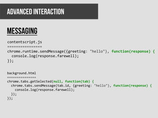 ADVANCED INTERACTION

messaging
contentscript.js	
  
================	
  
chrome.runtime.sendMessage({greeting:	
  "hello"},	
  function(response)	
  {	
  
	
  	
  console.log(response.farewell);	
  
});	
  


background.html	
  
===============	
  
chrome.tabs.getSelected(null,	
  function(tab)	
  {	
  
	
  	
  chrome.tabs.sendMessage(tab.id,	
  {greeting:	
  "hello"},	
  function(response)	
  {	
  
	
  	
  	
  	
  console.log(response.farewell);	
  
	
  	
  });	
  
});	
  
 