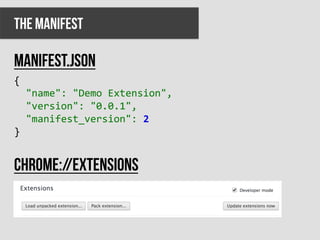 The manifest

Manifest.json
{	
  
	
  	
  "name":	
  "Demo	
  Extension",	
  
	
  	
  "version":	
  "0.0.1",	
  
	
  	
  "manifest_version":	
  2	
  
}	
  


Chrome://extensions
 