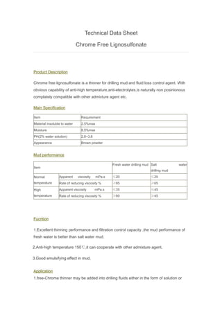 Technical Data Sheet
Chrome Free Lignosulfonate
Product Description
Chrome free lignosulfonate is a thinner for drilling mud and fluid loss control agent. With
obvious capability of anti-high temperature,anti-electrolytes,is naturally non posinionous
complately compatible with other admixture agent etc.
Main Specification
Item Requirement
Material insoluble to water 2.5%max
Moisture 8.5%max
PH(2% water solution) 2.8~3.8
Appearance Brown powder
Mud performance
Item
Fresh water drilling mud Salt water
drilling mud
Normal
temperature
Apparent viscosity mPa.s ≤20 ≤25
Rate of reducing viscosity % ≥85 ≥65
High
temperature
Apparent viscosity mPa.s ≤35 ≤45
Rate of reducing viscosity % ≥60 ≥45
Fucntion
1.Excellent thinning performance and filtration control capacity ,the mud performance of
fresh water is better than salt water mud.
2.Anti-high temperature 150℃,it can cooperate with other admixture agent.
3.Good emulsifying effect in mud.
Application
1.free-Chrome thinner may be added into drilling fluids either in the form of solution or
 