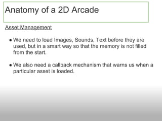 Anatomy of a 2D Arcade
Asset Management

 ● We need to load Images, Sounds, Text before they are
   used, but in a smart way so that the memory is not filled
   from the start.

 ● We also need a callback mechanism that warns us when a
   particular asset is loaded.
 