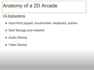 Anatomy of a 2D Arcade
I/O Subsystems

 ● Input from joypad, touchscreen, keyboard, pointer

 ● Disk Storage and network

 ● Audio Device

 ● Video Device
 