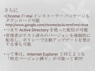 さらにChrome の msiインストーラー パッケージもダウンロード可能http://www.google.com/chrome/eula.html?msi=trueつまり Active Directory を使った配信が可能管理者がテスト済みのバージョンを強制的に配布し、ポリシーで自動アップデートを禁止する事も可能って事は、Internet Explorer と同じような「特定バージョン縛り」が可能って事???