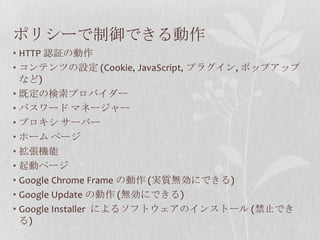 ポリシーで制御できる動作HTTP 認証の動作コンテンツの設定 (Cookie, JavaScript, プラグイン, ポップアップなど)既定の検索プロバイダーパスワード マネージャープロキシ サーバーホーム ページ拡張機能起動ページGoogle Chrome Frame の動作 (実質無効にできる)Google Update の動作 (無効にできる)Google Installer によるソフトウェアのインストール (禁止できる)