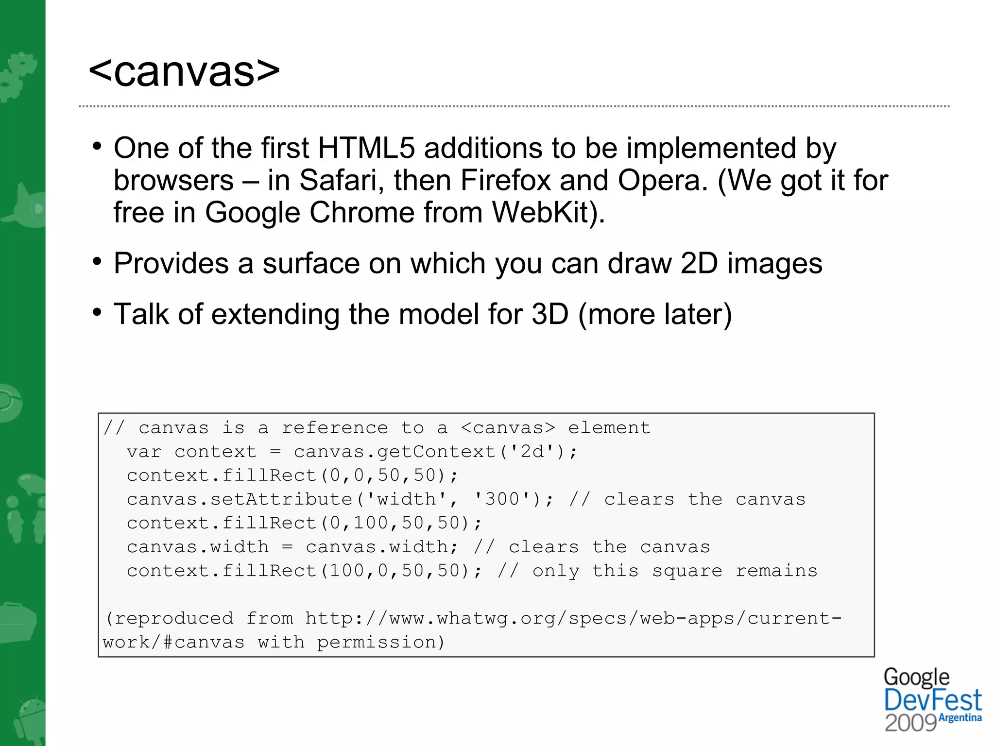 <canvas>
• One of the first HTML5 additions to be implemented by
 browsers – in Safari, then Firefox and Opera. (We got it for
 free in Google Chrome from WebKit).
• Provides a surface on which you can draw 2D images
• Talk of extending the model for 3D (more later)


// canvas is a reference to a <canvas> element
  var context = canvas.getContext('2d');
  context.fillRect(0,0,50,50);
  canvas.setAttribute('width', '300'); // clears the canvas
  context.fillRect(0,100,50,50);
  canvas.width = canvas.width; // clears the canvas
  context.fillRect(100,0,50,50); // only this square remains

(reproduced from http://www.whatwg.org/specs/web-apps/current-
work/#canvas with permission)
 