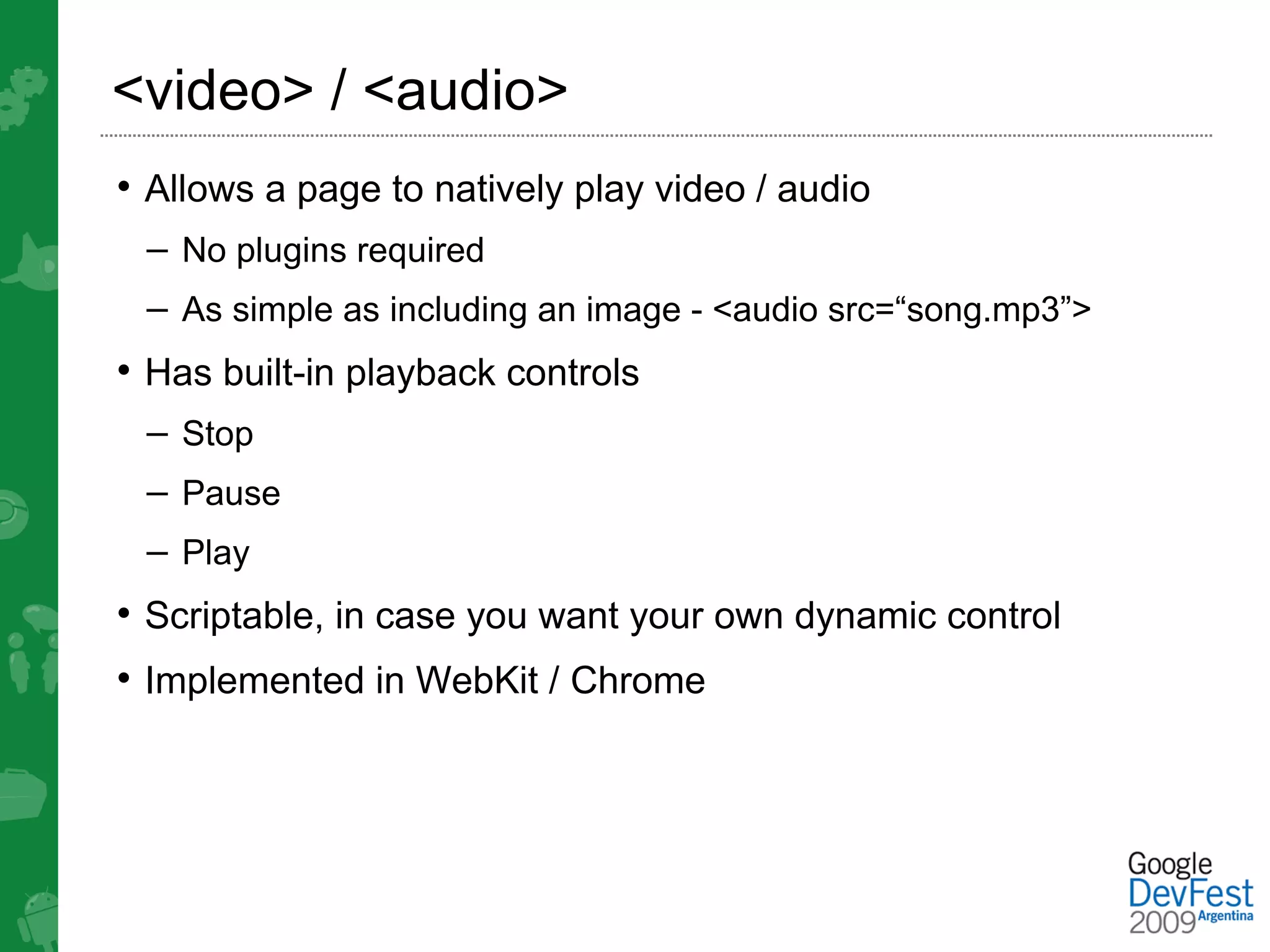 <video> / <audio>
• Allows a page to natively play video / audio
 – No plugins required
 – As simple as including an image - <audio src=“song.mp3”>
• Has built-in playback controls
 – Stop
 – Pause
 – Play
• Scriptable, in case you want your own dynamic control
• Implemented in WebKit / Chrome
 