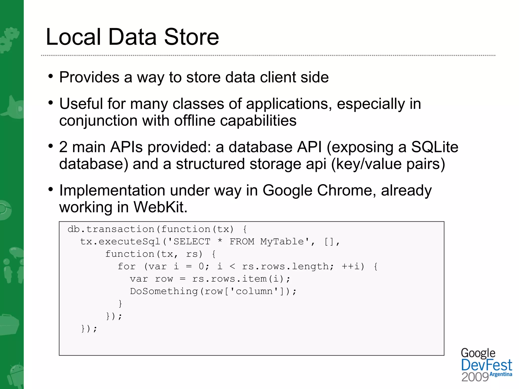 Local Data Store
• Provides a way to store data client side
• Useful for many classes of applications, especially in
 conjunction with offline capabilities
• 2 main APIs provided: a database API (exposing a SQLite
 database) and a structured storage api (key/value pairs)
• Implementation under way in Google Chrome, already
 working in WebKit.
  db.transaction(function(tx) {
    tx.executeSql('SELECT * FROM MyTable', [],
        function(tx, rs) {
          for (var i = 0; i < rs.rows.length; ++i) {
            var row = rs.rows.item(i);
            DoSomething(row['column']);
          }
        });
    });
 