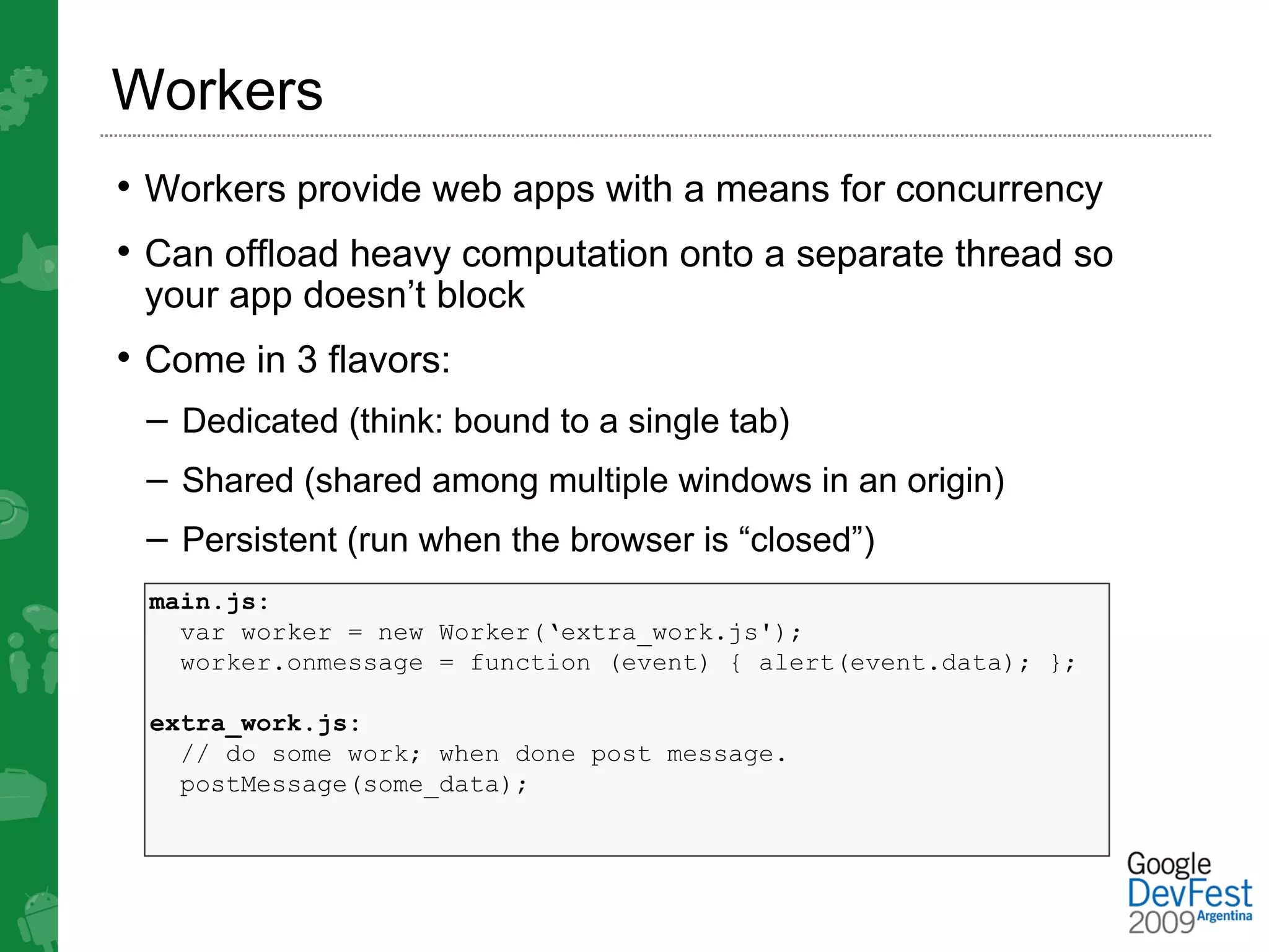 Workers
• Workers provide web apps with a means for concurrency
• Can offload heavy computation onto a separate thread so
 your app doesn’t block
• Come in 3 flavors:
 – Dedicated (think: bound to a single tab)
 – Shared (shared among multiple windows in an origin)
 – Persistent (run when the browser is “closed”)
 main.js:
   var worker = new Worker(‘extra_work.js');
   worker.onmessage = function (event) { alert(event.data); };

 extra_work.js:
   // do some work; when done post message.
   postMessage(some_data);
 