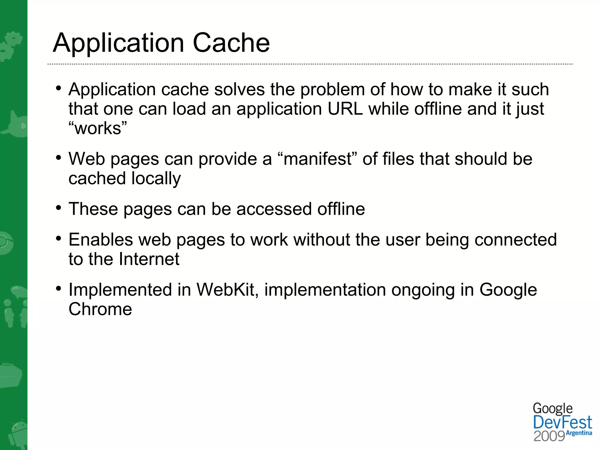 Application Cache
• Application cache solves the problem of how to make it such
 that one can load an application URL while offline and it just
 “works”
• Web pages can provide a “manifest” of files that should be
 cached locally
• These pages can be accessed offline
• Enables web pages to work without the user being connected
 to the Internet
• Implemented in WebKit, implementation ongoing in Google
 Chrome
 