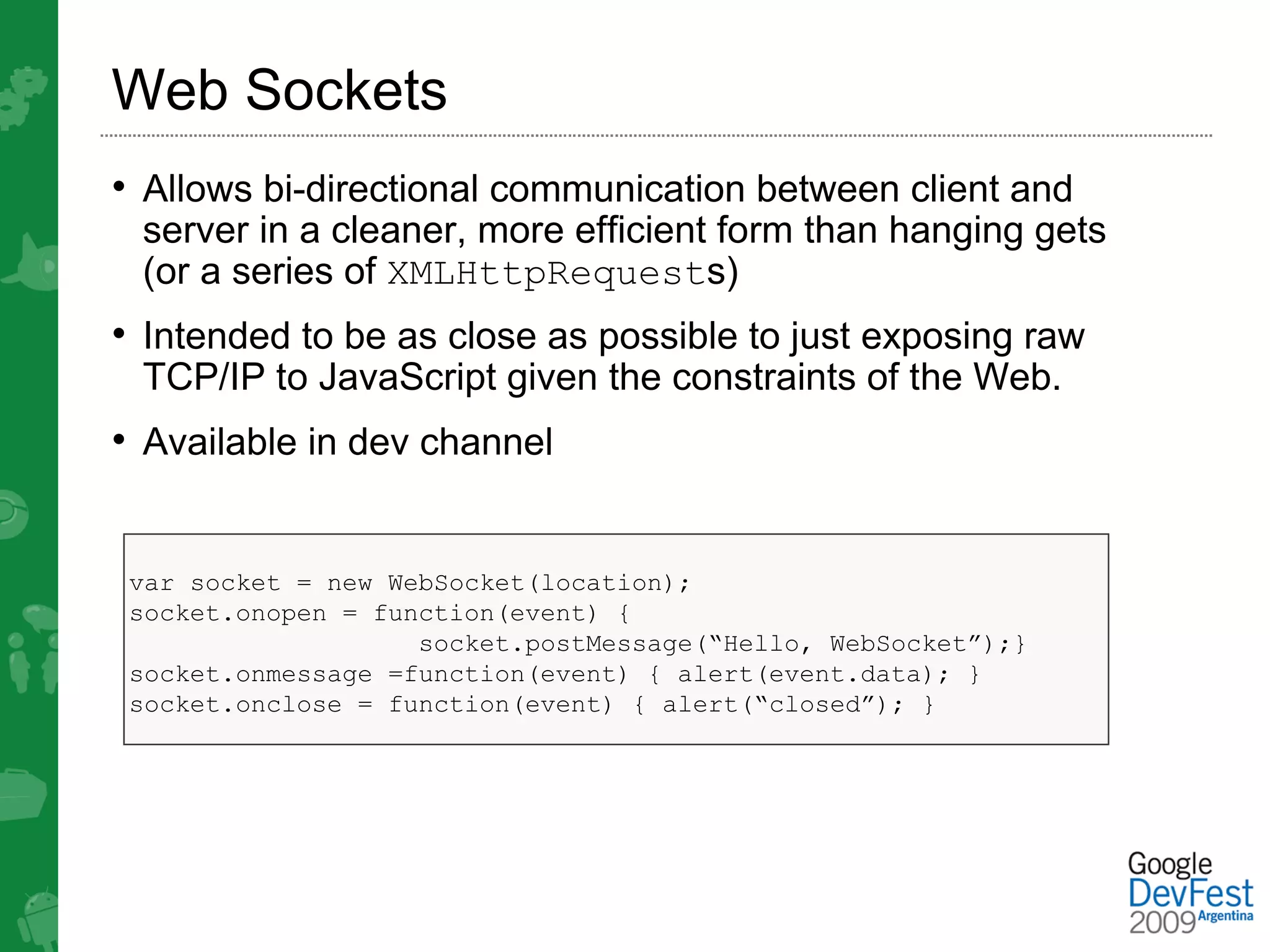 Web Sockets
• Allows bi-directional communication between client and
 server in a cleaner, more efficient form than hanging gets
 (or a series of XMLHttpRequests)
• Intended to be as close as possible to just exposing raw
 TCP/IP to JavaScript given the constraints of the Web.
• Available in dev channel


 var socket = new WebSocket(location);
 socket.onopen = function(event) {
                    socket.postMessage(“Hello, WebSocket”);}
 socket.onmessage =function(event) { alert(event.data); }
 socket.onclose = function(event) { alert(“closed”); }
 