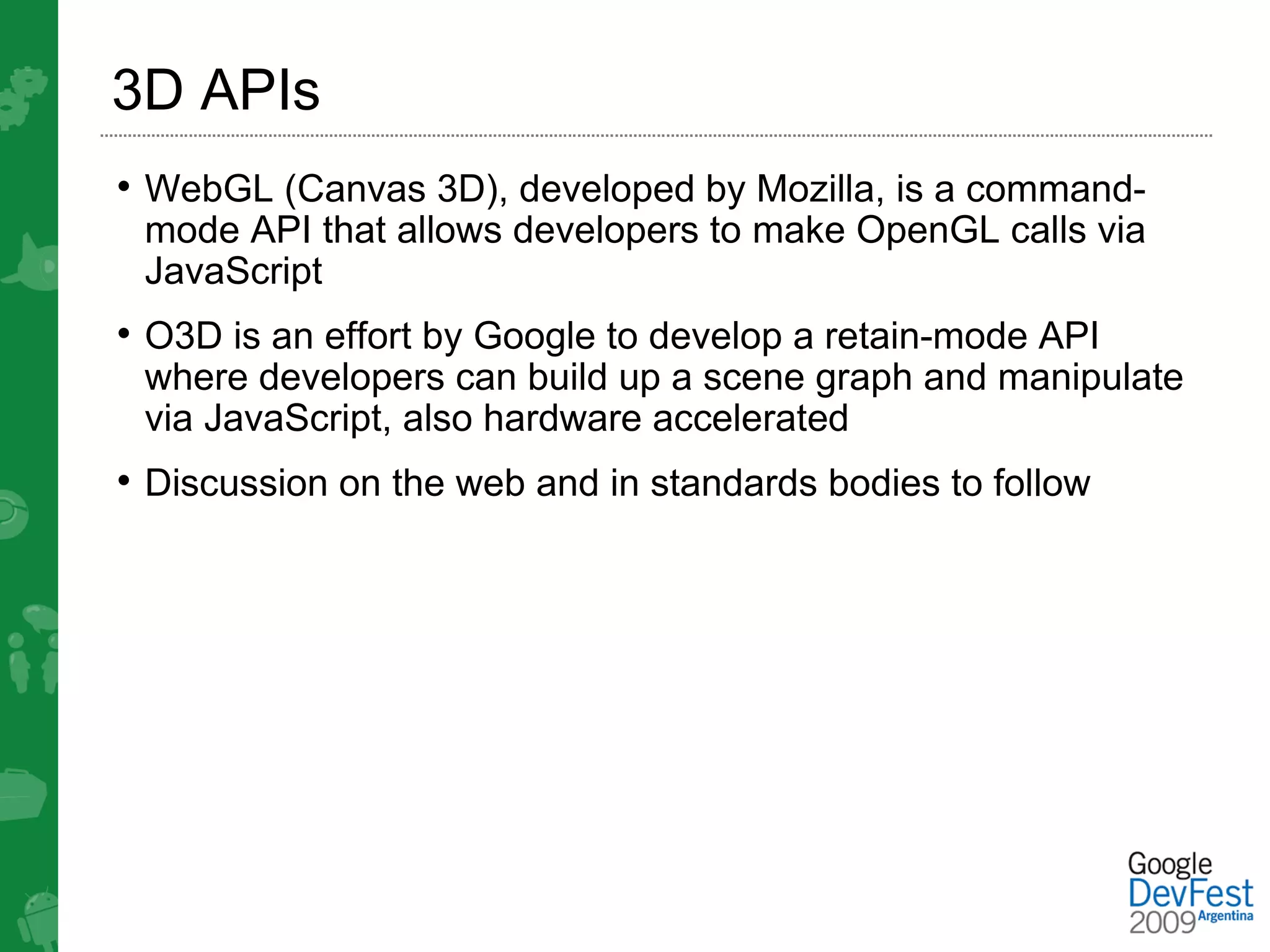 3D APIs
• WebGL (Canvas 3D), developed by Mozilla, is a command-
 mode API that allows developers to make OpenGL calls via
 JavaScript
• O3D is an effort by Google to develop a retain-mode API
 where developers can build up a scene graph and manipulate
 via JavaScript, also hardware accelerated
• Discussion on the web and in standards bodies to follow
 