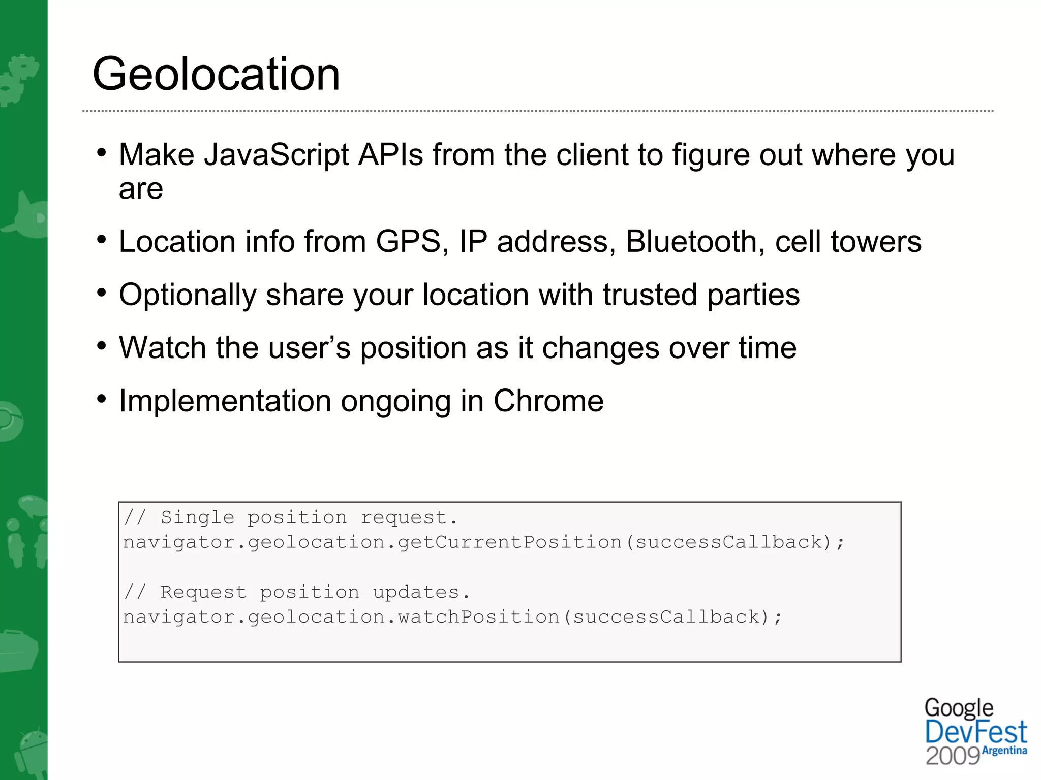 Geolocation
• Make JavaScript APIs from the client to figure out where you
 are
• Location info from GPS, IP address, Bluetooth, cell towers
• Optionally share your location with trusted parties
• Watch the user’s position as it changes over time
• Implementation ongoing in Chrome


  // Single position request.
  navigator.geolocation.getCurrentPosition(successCallback);

  // Request position updates.
  navigator.geolocation.watchPosition(successCallback);
 
