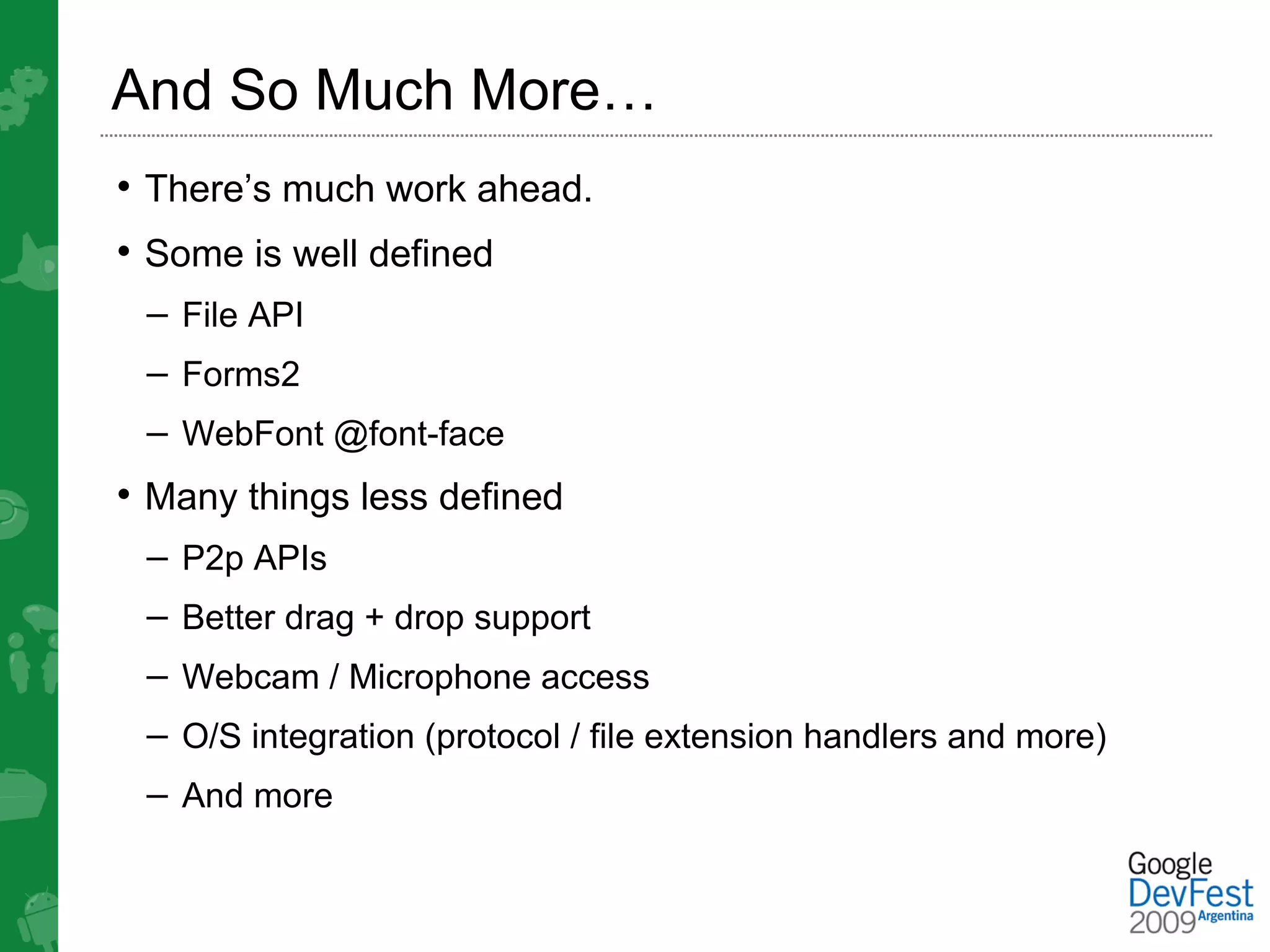 And So Much More…
• There’s much work ahead.
• Some is well defined
 – File API
 – Forms2
 – WebFont @font-face
• Many things less defined
 – P2p APIs
 – Better drag + drop support
 – Webcam / Microphone access
 – O/S integration (protocol / file extension handlers and more)
 – And more
 