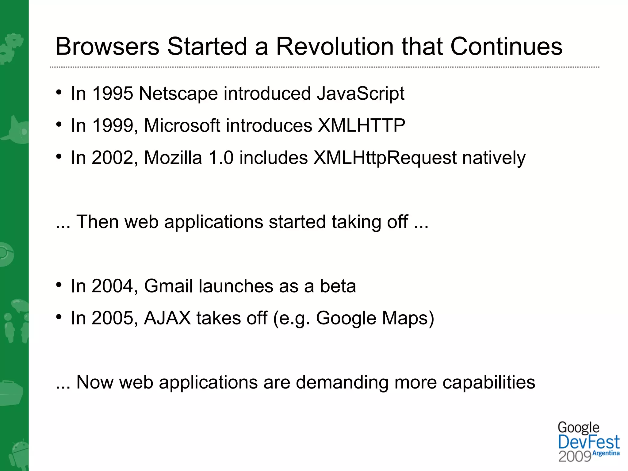 Browsers Started a Revolution that Continues
• In 1995 Netscape introduced JavaScript
• In 1999, Microsoft introduces XMLHTTP
• In 2002, Mozilla 1.0 includes XMLHttpRequest natively


... Then web applications started taking off ...


• In 2004, Gmail launches as a beta
• In 2005, AJAX takes off (e.g. Google Maps)


... Now web applications are demanding more capabilities
 