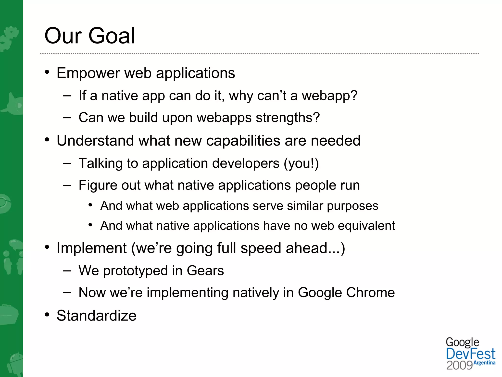 Our Goal
• Empower web applications
  – If a native app can do it, why can’t a webapp?
  – Can we build upon webapps strengths?
• Understand what new capabilities are needed
  – Talking to application developers (you!)
  – Figure out what native applications people run
      • And what web applications serve similar purposes
      • And what native applications have no web equivalent
• Implement (we’re going full speed ahead...)
  – We prototyped in Gears
  – Now we’re implementing natively in Google Chrome
• Standardize
 
