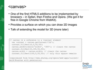 <canvas>
• One of the first HTML5 additions to be implemented by
 browsers – in Safari, then Firefox and Opera. (We got it for
 free in Google Chrome from WebKit).
• Provides a surface on which you can draw 2D images
• Talk of extending the model for 3D (more later)


// canvas is a reference to a <canvas> element
  var context = canvas.getContext('2d');
  context.fillRect(0,0,50,50);
  canvas.setAttribute('width', '300'); // clears the canvas
  context.fillRect(0,100,50,50);
  canvas.width = canvas.width; // clears the canvas
  context.fillRect(100,0,50,50); // only this square remains

(reproduced from http://www.whatwg.org/specs/web-apps/current-
work/#canvas with permission)
 